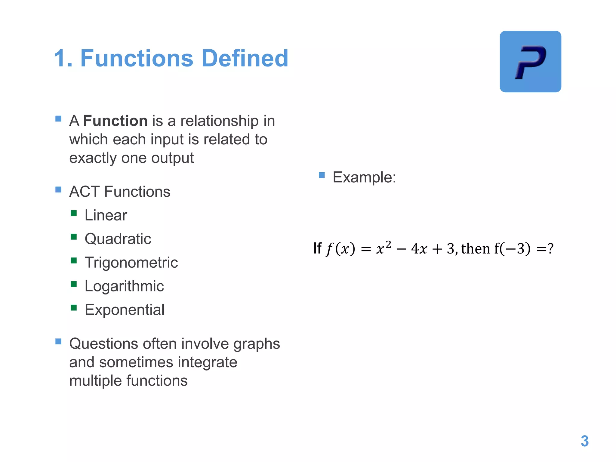 1. Functions Defined
 A Function is a relationship in
which each input is related to
exactly one output
 ACT Functions
 Linear
 Quadratic
 Trigonometric
 Logarithmic
 Exponential
 Questions often involve graphs
and sometimes integrate
multiple functions
 Example:
3
If 𝑓 𝑥 = 𝑥2
− 4𝑥 + 3, then f −3 =?
 
