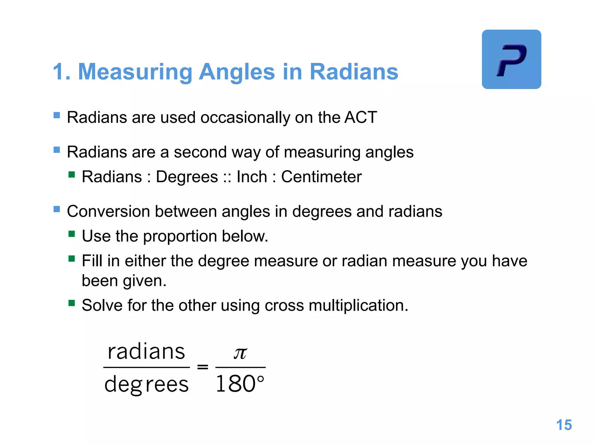 1. Measuring Angles in Radians
 Radians are used occasionally on the ACT
 Radians are a second way of measuring angles
 Radians : Degrees :: Inch : Centimeter
 Conversion between angles in degrees and radians
 Use the proportion below.
 Fill in either the degree measure or radian measure you have
been given.
 Solve for the other using cross multiplication.
15
 