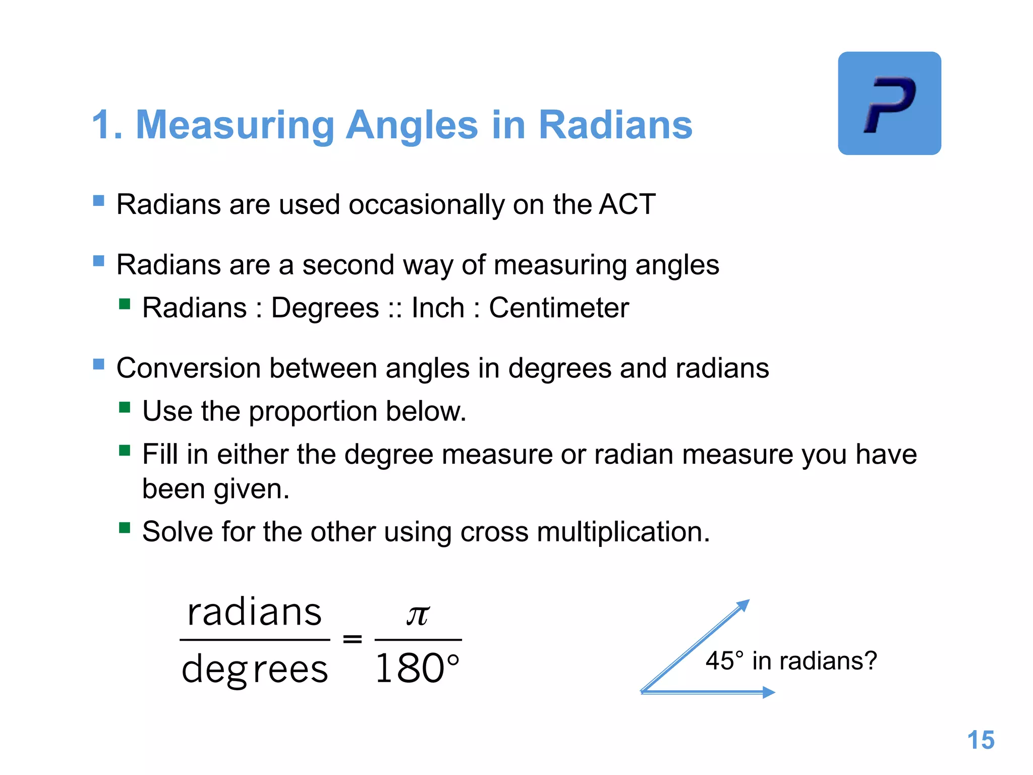 1. Measuring Angles in Radians
 Radians are used occasionally on the ACT
 Radians are a second way of measuring angles
 Radians : Degrees :: Inch : Centimeter
 Conversion between angles in degrees and radians
 Use the proportion below.
 Fill in either the degree measure or radian measure you have
been given.
 Solve for the other using cross multiplication.
15
45° in radians?
 