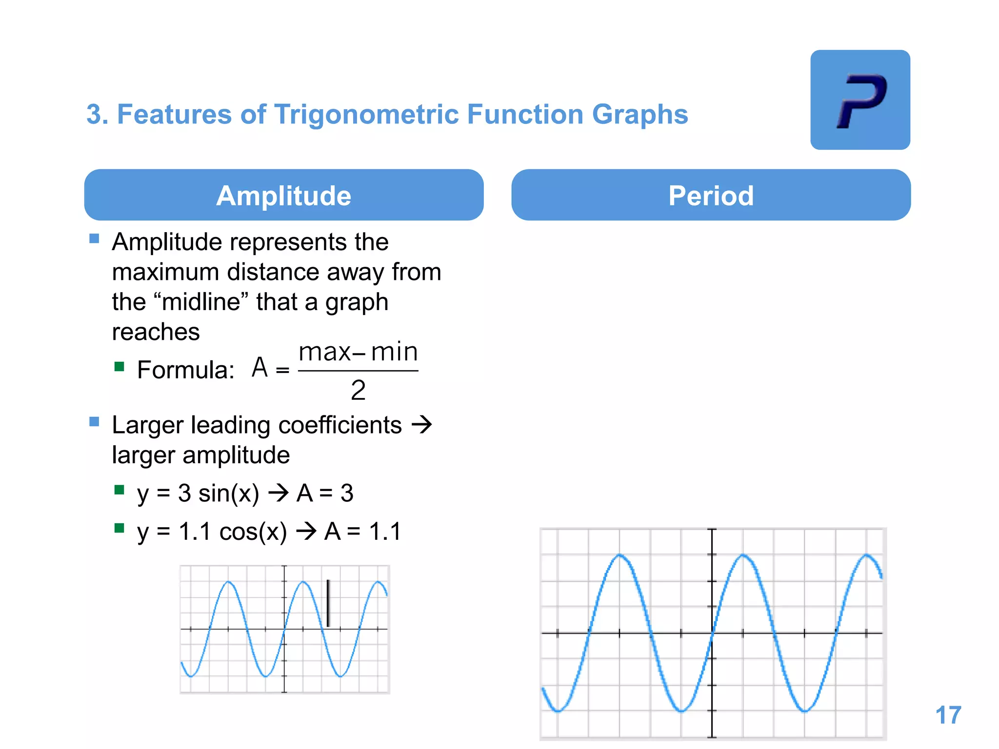 3. Features of Trigonometric Function Graphs
Amplitude
 Amplitude represents the
maximum distance away from
the “midline” that a graph
reaches
 Formula:
 Larger leading coefficients 
larger amplitude
 y = 3 sin(x)  A = 3
 y = 1.1 cos(x)  A = 1.1
Period
17
 