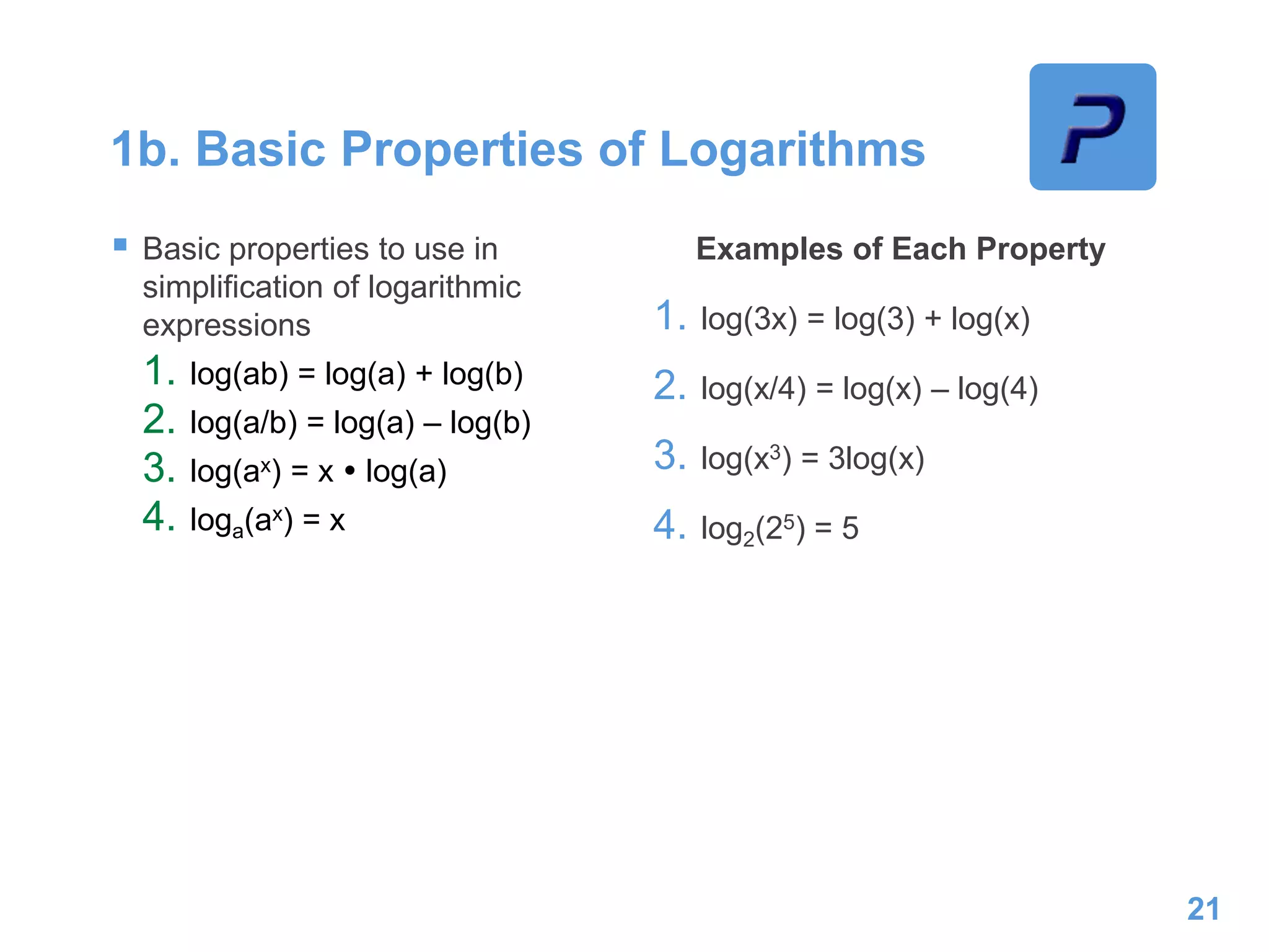1b. Basic Properties of Logarithms
 Basic properties to use in
simplification of logarithmic
expressions
1. log(ab) = log(a) + log(b)
2. log(a/b) = log(a) – log(b)
3. log(ax) = x  log(a)
4. loga(ax) = x
Examples of Each Property
1. log(3x) = log(3) + log(x)
2. log(x/4) = log(x) – log(4)
3. log(x3) = 3log(x)
4. log2(25) = 5
21
 