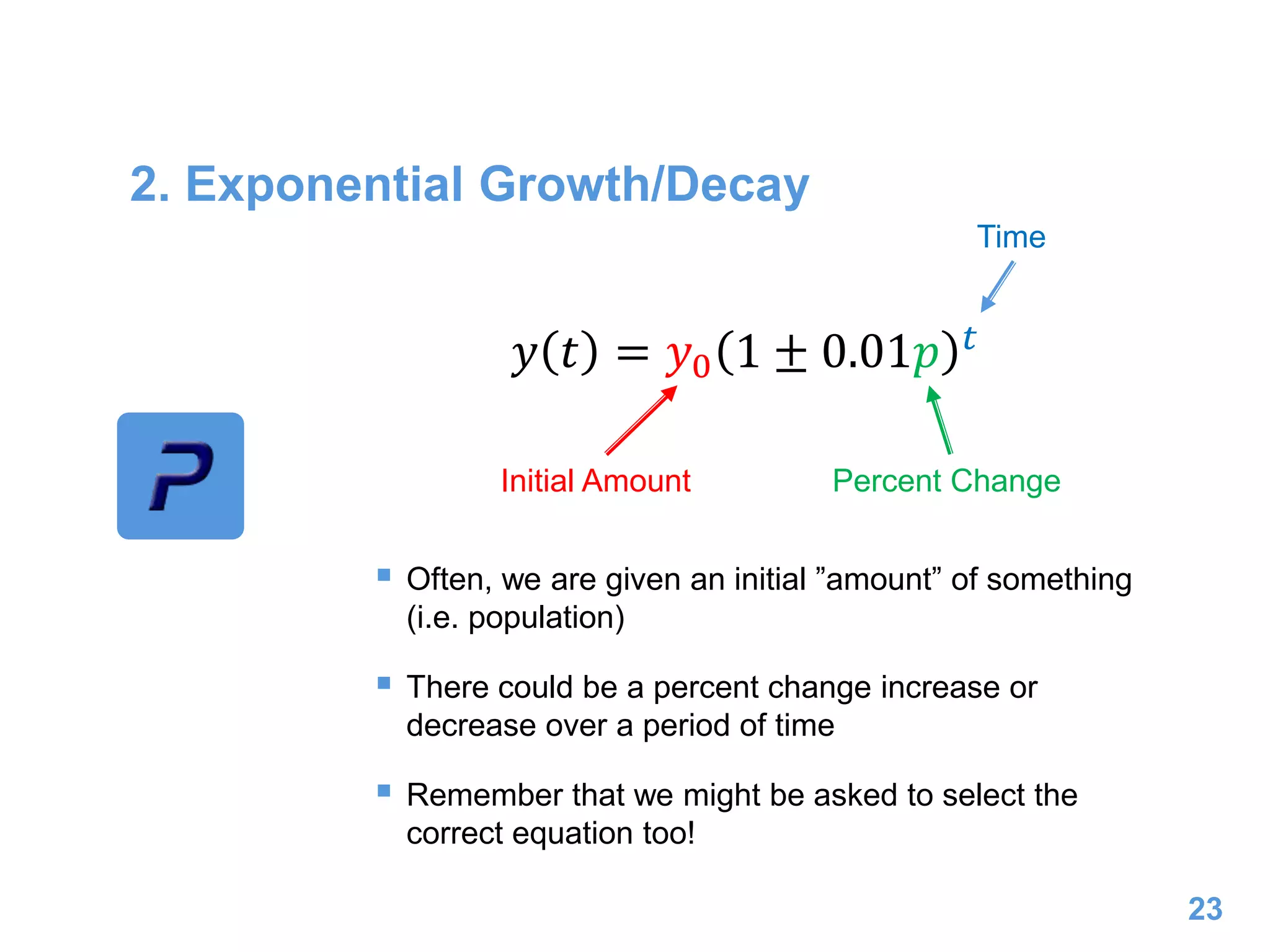 2. Exponential Growth/Decay
 Often, we are given an initial ”amount” of something
(i.e. population)
 There could be a percent change increase or
decrease over a period of time
 Remember that we might be asked to select the
correct equation too!
23
𝑦 𝑡 = 𝑦0 1 ± 0.01𝑝 𝑡
Initial Amount Percent Change
Time
 