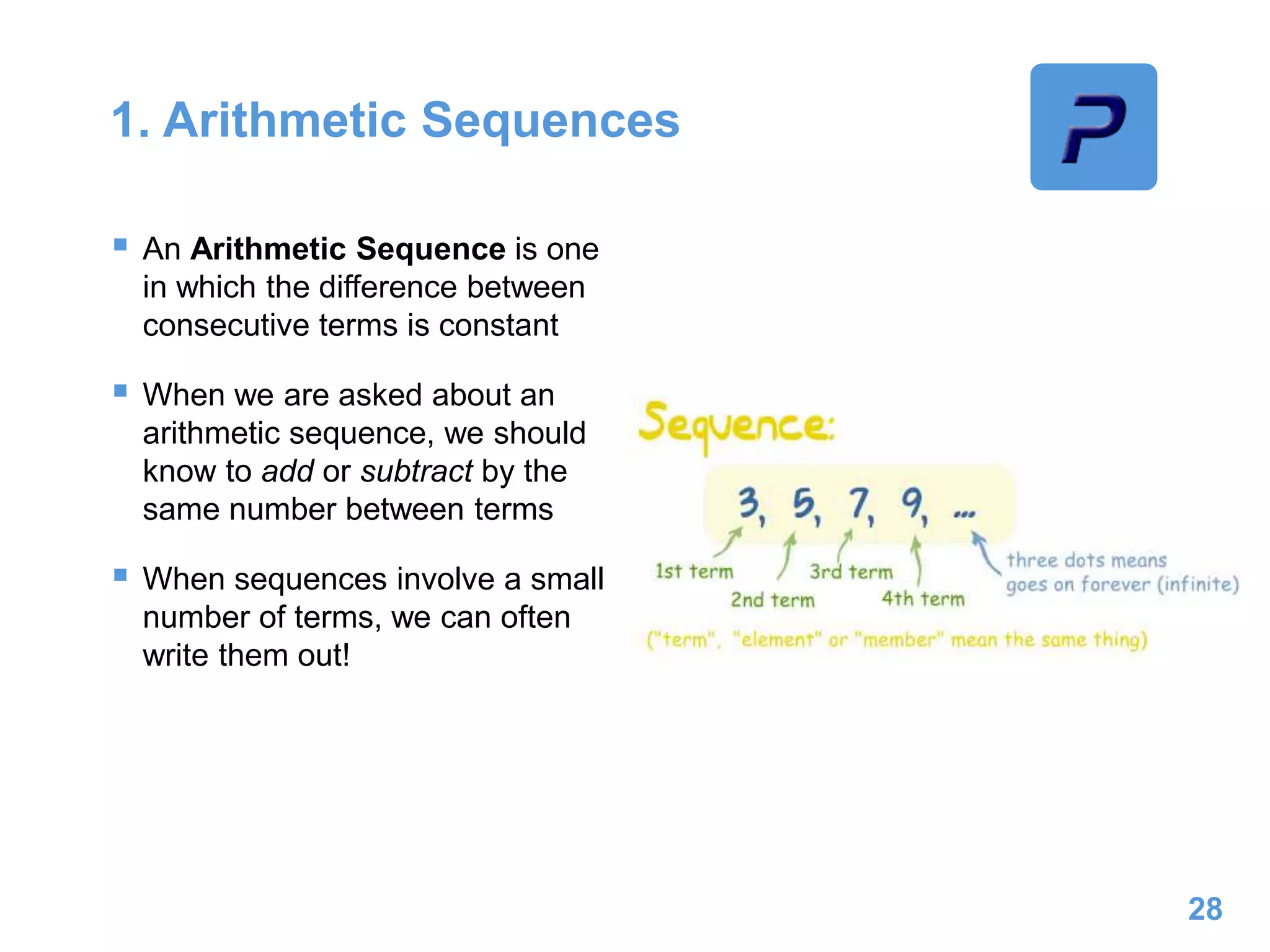 1. Arithmetic Sequences
 An Arithmetic Sequence is one
in which the difference between
consecutive terms is constant
 When we are asked about an
arithmetic sequence, we should
know to add or subtract by the
same number between terms
 When sequences involve a small
number of terms, we can often
write them out!
28
 