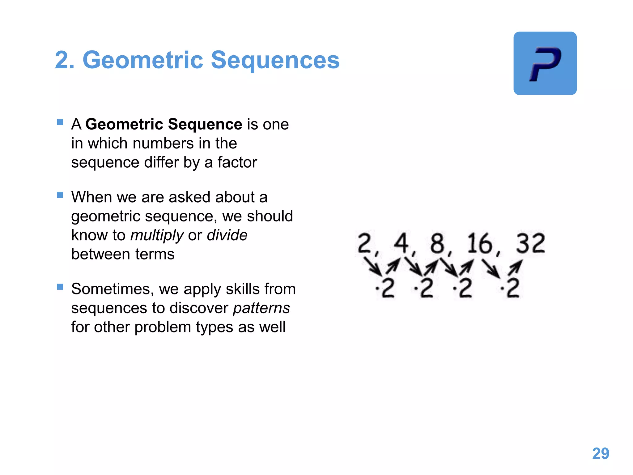 2. Geometric Sequences
 A Geometric Sequence is one
in which numbers in the
sequence differ by a factor
 When we are asked about a
geometric sequence, we should
know to multiply or divide
between terms
 Sometimes, we apply skills from
sequences to discover patterns
for other problem types as well
29
 