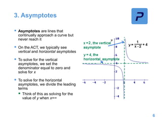 3. Asymptotes
 Asymptotes are lines that
continually approach a curve but
never reach it
 On the ACT, we typically see
vertical and horizontal asymptotes
 To solve for the vertical
asymptotes, we set the
denominator equal to zero and
solve for x
 To solve for the horizontal
asymptotes, we divide the leading
terms
 Think of this as solving for the
value of y when x=∞
6
 