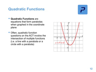 Quadratic Functions
 Quadratic Functions are
equations that form parabolas
when graphed in the coordinate
plane
 Often, quadratic function
questions on the ACT involve the
intersection of multiple functions
(i.e. a line with a parabola or a
circle with a parabola)
12
 