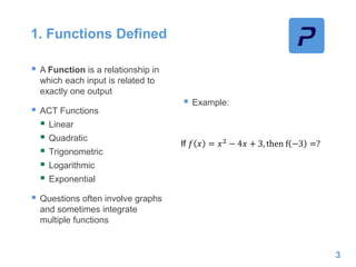 1. Functions Defined
 A Function is a relationship in
which each input is related to
exactly one output
 ACT Functions
 Linear
 Quadratic
 Trigonometric
 Logarithmic
 Exponential
 Questions often involve graphs
and sometimes integrate
multiple functions
 Example:
3
If 𝑓 𝑥 = 𝑥2
− 4𝑥 + 3, then f −3 =?
 