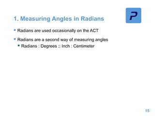 1. Measuring Angles in Radians
 Radians are used occasionally on the ACT
 Radians are a second way of measuring angles
 Radians : Degrees :: Inch : Centimeter
15
 