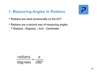 1. Measuring Angles in Radians
 Radians are used occasionally on the ACT
 Radians are a second way of measuring angles
 Radians : Degrees :: Inch : Centimeter
15
 
