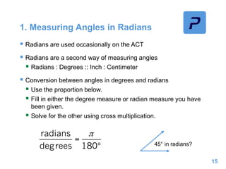1. Measuring Angles in Radians
 Radians are used occasionally on the ACT
 Radians are a second way of measuring angles
 Radians : Degrees :: Inch : Centimeter
 Conversion between angles in degrees and radians
 Use the proportion below.
 Fill in either the degree measure or radian measure you have
been given.
 Solve for the other using cross multiplication.
15
45° in radians?
 