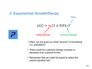 2. Exponential Growth/Decay
 Often, we are given an initial ”amount” of something
(i.e. population)
 There could be a percent change increase or
decrease over a period of time
 Remember that we might be asked to select the
correct equation too!
23
𝑦 𝑡 = 𝑦0 1 ± 0.01𝑝 𝑡
Initial Amount Percent Change
Time
 