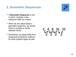 2. Geometric Sequences
 A Geometric Sequence is one
in which numbers in the
sequence differ by a factor
 When we are asked about a
geometric sequence, we should
know to multiply or divide
between terms
 Sometimes, we apply skills from
sequences to discover patterns
for other problem types as well
29
 