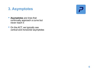 3. Asymptotes
 Asymptotes are lines that
continually approach a curve but
never reach it
 On the ACT, we typically see
vertical and horizontal asymptotes
6
 