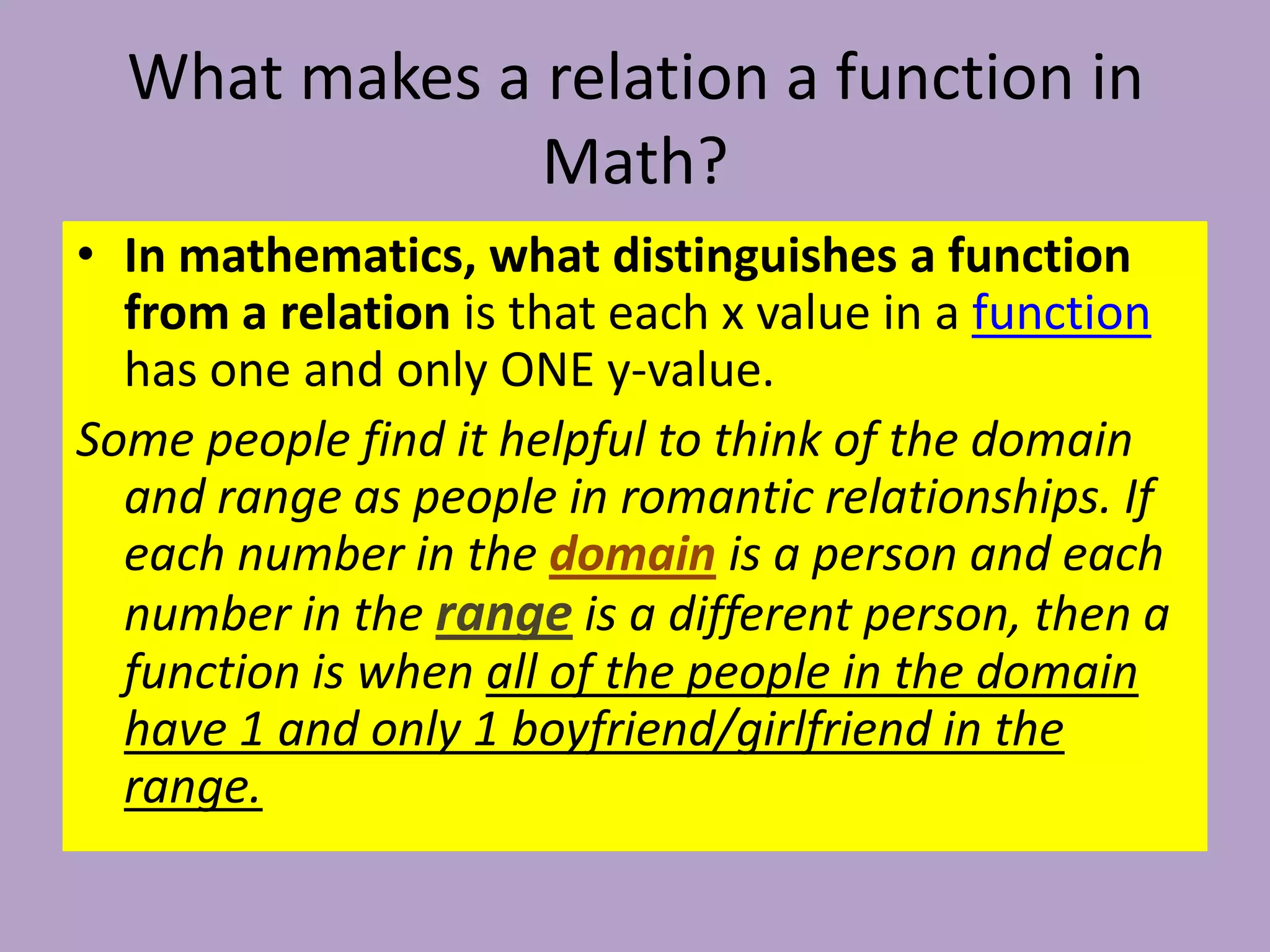 What makes a relation a function in Math? In mathematics, what distinguishes a function from a relation is that each x value in a function has one and only ONE y-value. Some people find it helpful to think of the domain and range as people in romantic relationships. If each number in the domainis a person and each number in therangeis a different person, then a function is when all of the people in the domain have 1 and only 1 boyfriend/girlfriend in the range. 