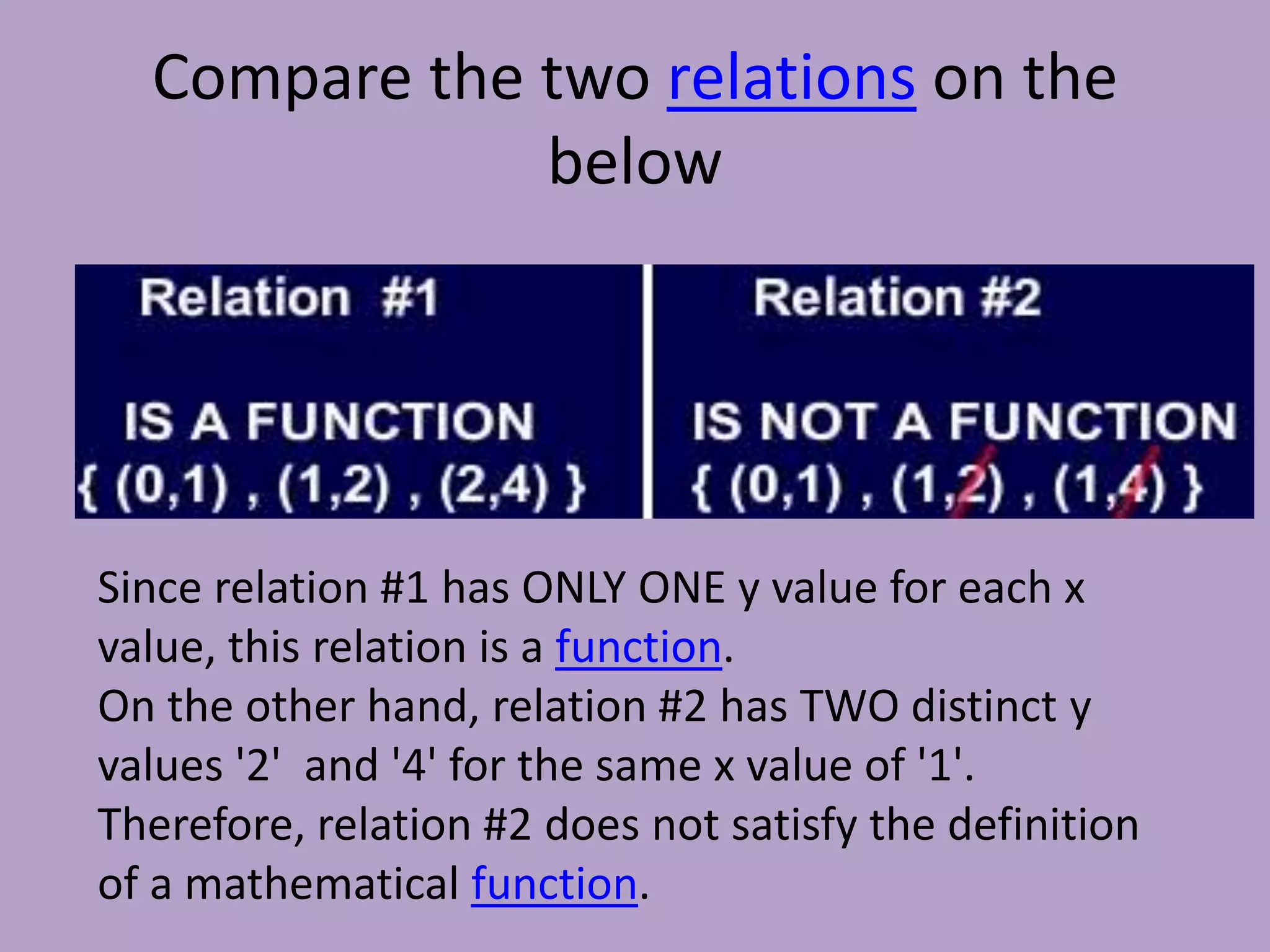 Compare the two relations on the belowSince relation #1 has ONLY ONE y value for each x value, this relation is a function. On the other hand, relation #2 has TWO distinct y values '2'  and '4' for the same x value of '1'. Therefore, relation #2 does not satisfy the definition of a mathematical function. 