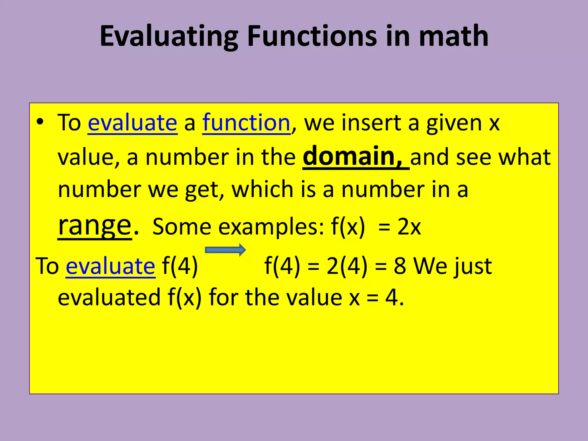 Evaluating Functions in math To evaluate a function, we insert a given x value, a number in the domain, and see what number we get, which is a number in a range.  Some examples: f(x)  = 2x To evaluate f(4)           f(4) = 2(4) = 8 We just evaluated f(x) for the value x = 4.
