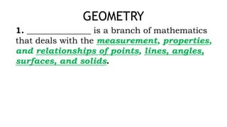 GEOMETRY
1. _______________ is a branch of mathematics
that deals with the measurement, properties,
and relationships of points, lines, angles,
surfaces, and solids.
 