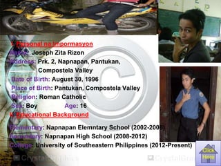 I. Personal na Impormasyon
Name: Joseph Zita Rizon
Address: Prk. 2, Napnapan, Pantukan,
Compostela Valley
Date of Birth: August 30, 1996
Place of Birth: Pantukan, Compostela Valley
Religion: Roman Catholic
Sex: Boy Age: 16
II. Educational Background
Elementary: Napnapan Elemntary School (2002-2008)
Secondary: Napnapan High School (2008-2012)
College: University of Southeastern Philippines (2012-Present)
Click
Here
 