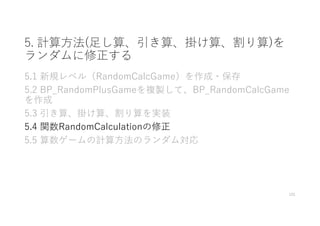 5. 計算⽅法(⾜し算、引き算、掛け算、割り算)を
ランダムに修正する
5.1 新規レベル（RandomCalcGame）を作成・保存
5.2 BP_RandomPlusGameを複製して、BP_RandomCalcGame
を作成
5.3 引き算、掛け算、割り算を実装
5.4 関数RandomCalculationの修正
5.5 算数ゲームの計算⽅法のランダム対応
101
 
