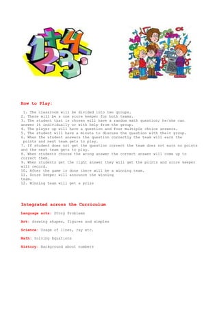 How to Play:
 1. The classroom will be divided into two groups.
2. There will be a one score keeper for both teams.
3. The student that is chosen will have a random math question; he/she can
answer it individually or with help from the group.
4. The player up will have a question and four multiple choice answers.
5. The student will have a minute to discuss the question with their group.
6. When the student answers the question correctly the team will earn the
 points and next team gets to play.
7. If student does not get the question correct the team does not earn no points
and the next team gets to play.
8. When students choose the wrong answer the correct answer will come up to
correct them.
9. When students get the right answer they will get the points and score keeper
will record.
10. After the game is done there will be a winning team.
11. Score keeper will announce the winning
team.
12. Winning team will get a prize




Integrated across the Curriculum
Language arts: Story Problems

Art: drawing shapes, figures and simples

Science: Usage of lines, ray etc.

Math: Solving Equations

History: Background about numbers
 