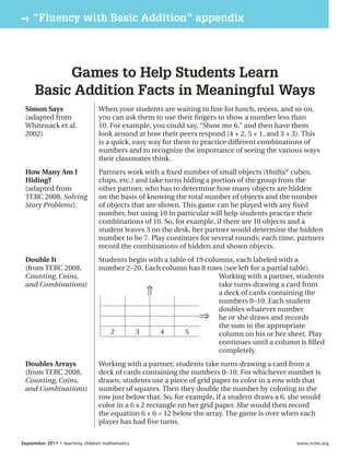 » “Fluency with Basic Addition” appendix




          Games to Help Students Learn
     Basic Addition Facts in Meaningful Ways
 Simon Says                     When your students are waiting in line for lunch, recess, and so on,
 (adapted from                  you can ask them to use their ﬁngers to show a number less than
 Whitenack et al.               10. For example, you could say, “Show me 6,” and then have them
 2002)                          look around at how their peers respond (4 + 2, 5 + 1, and 3 + 3). This
                                is a quick, easy way for them to practice different combinations of
                                numbers and to recognize the importance of seeing the various ways
                                their classmates think.
 How Many Am I                  Partners work with a ﬁxed number of small objects (Uniﬁx® cubes,
 Hiding?                        chips, etc.) and take turns hiding a portion of the group from the
 (adapted from                  other partner, who has to determine how many objects are hidden
 TERC 2008, Solving             on the basis of knowing the total number of objects and the number
 Story Problems).               of objects that are shown. This game can be played with any ﬁxed
                                number, but using 10 in particular will help students practice their
                                combinations of 10. So, for example, if there are 10 objects and a
                                student leaves 3 on the desk, her partner would determine the hidden
                                number to be 7. Play continues for several rounds; each time, partners
                                record the combinations of hidden and shown objects.
 Double It                      Students begin with a table of 19 columns, each labeled with a
 (from TERC 2008,               number 2–20. Each column has 8 rows (see left for a partial table).
 Counting, Coins,                                                     Working with a partner, students
 and Combinations)                                                    take turns drawing a card from
                                              ⇑                       a deck of cards containing the
                                                                      numbers 0–10. Each student
                                                                      doubles whatever number
                                                                ⇒ he or she draws and records
                                                                      the sum in the appropriate
                                   2       3      4        5          column on his or her sheet. Play
                                                                      continues until a column is ﬁlled
                                                                      completely.
 Doubles Arrays                 Working with a partner, students take turns drawing a card from a
 (from TERC 2008,               deck of cards containing the numbers 0–10. For whichever number is
 Counting, Coins,               drawn, students use a piece of grid paper to color in a row with that
 and Combinations)              number of squares. Then they double the number by coloring in the
                                row just below that. So, for example, if a student draws a 6, she would
                                color in a 6 x 2 rectangle on her grid paper. She would then record
                                the equation 6 + 6 = 12 below the array. The game is over when each
                                player has had ﬁve turns.

September 2011 • teaching children mathematics                                                 www.nctm.org
 