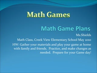 Ms.Shields Math Class, Creek View Elementary School May 2010 HW: Gather your materials and play your game at home with family and friends.  Practice, and make changes as needed.  Prepare for your Game day! 