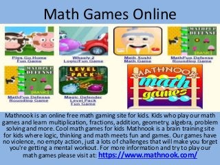 Math Games Online
Mathnook is an online free math gaming site for kids. Kids who play our math
games and learn multiplication, fractions, addition, geometry, algebra, problem
solving and more. Cool math games for kids Mathnook is a brain training site
for kids where logic, thinking and math meets fun and games. Our games have
no violence, no empty action, just a lots of challenges that will make you forget
you're getting a mental workout. For more information and try to play our
math games please visit at: https://www.mathnook.com/
 