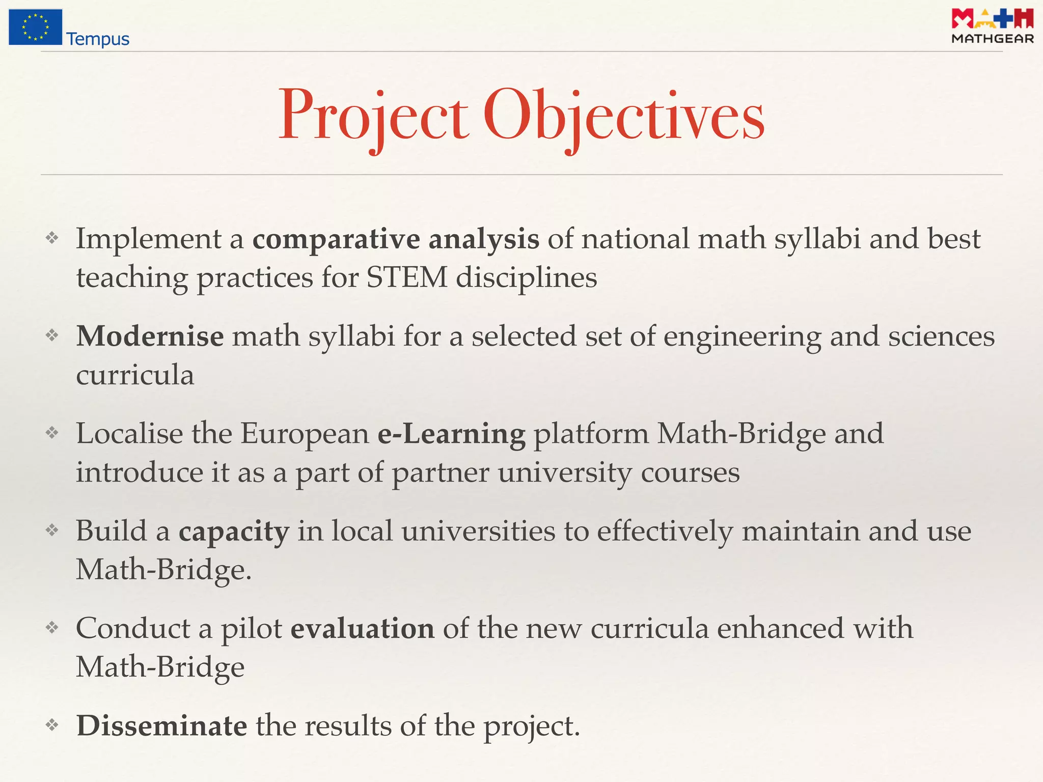 Project Objectives
❖ Implement a comparative analysis of national math syllabi and best
teaching practices for STEM disciplines
❖ Modernise math syllabi for a selected set of engineering and sciences
curricula
❖ Localise the European e-Learning platform Math-Bridge and
introduce it as a part of partner university courses
❖ Build a capacity in local universities to effectively maintain and use
Math-Bridge.
❖ Conduct a pilot evaluation of the new curricula enhanced with
Math-Bridge
❖ Disseminate the results of the project.
 