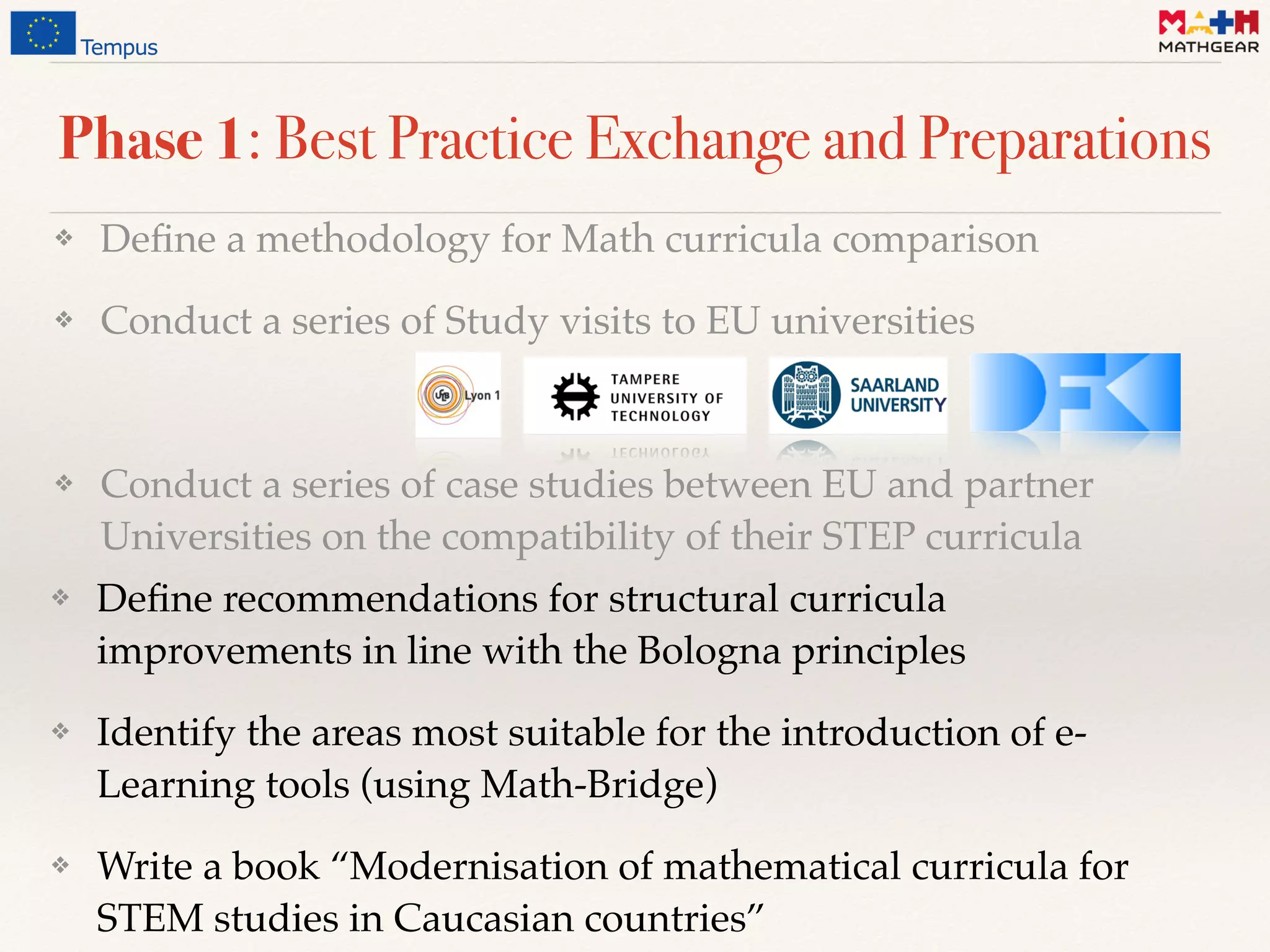 Phase 1: Best Practice Exchange and Preparations
❖ Deﬁne a methodology for Math curricula comparison
❖ Conduct a series of Study visits to EU universities
❖ Conduct a series of case studies between EU and partner
Universities on the compatibility of their STEP curricula
❖ Deﬁne recommendations for structural curricula
improvements in line with the Bologna principles
❖ Identify the areas most suitable for the introduction of e-
Learning tools (using Math-Bridge)
❖ Write a book “Modernisation of mathematical curricula for
STEM studies in Caucasian countries”
 