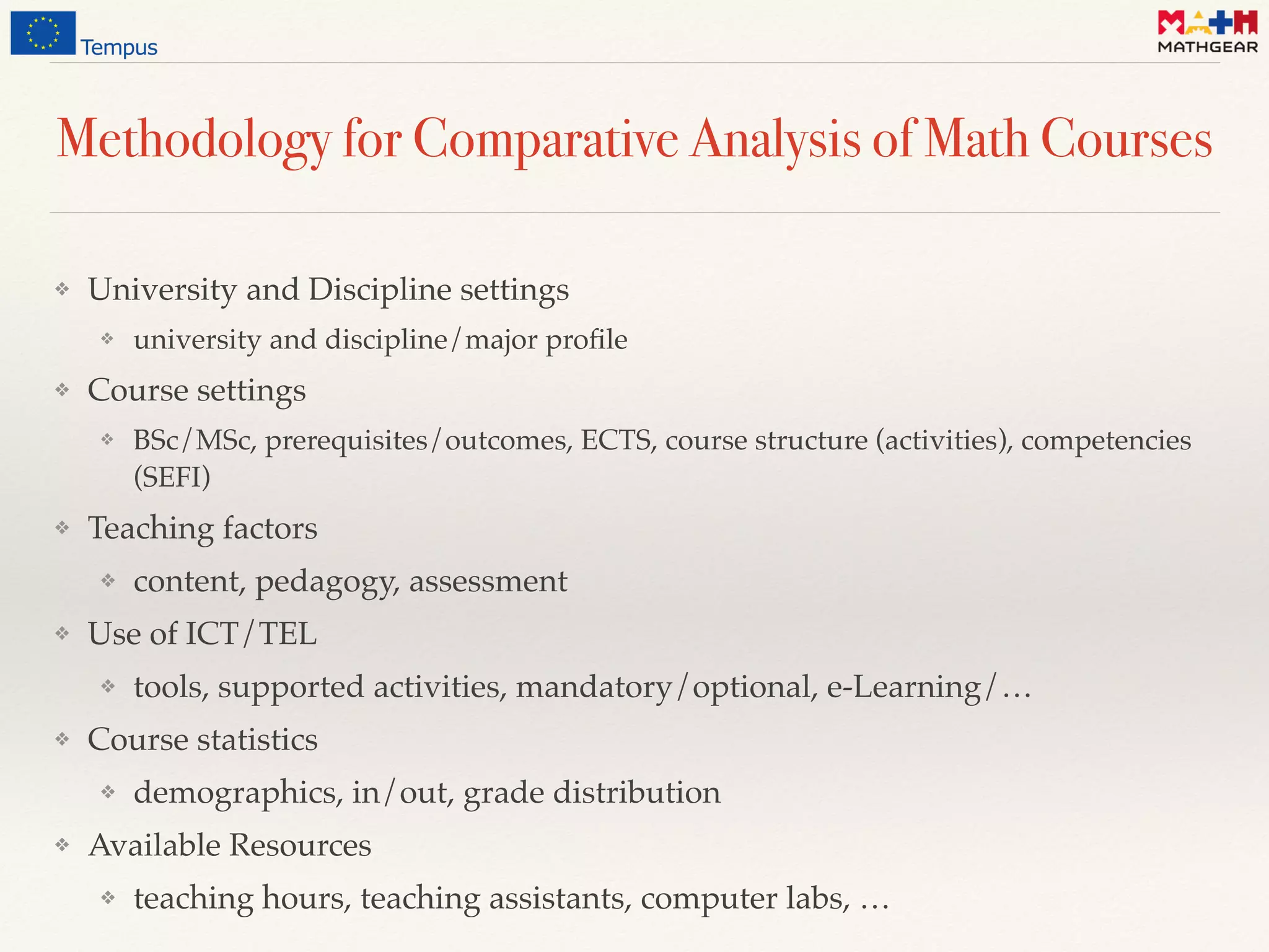 Methodology for Comparative Analysis of Math Courses
❖ University and Discipline settings
❖ university and discipline/major proﬁle
❖ Course settings
❖ BSc/MSc, prerequisites/outcomes, ECTS, course structure (activities), competencies
(SEFI)
❖ Teaching factors
❖ content, pedagogy, assessment
❖ Use of ICT/TEL
❖ tools, supported activities, mandatory/optional, e-Learning/…
❖ Course statistics
❖ demographics, in/out, grade distribution
❖ Available Resources
❖ teaching hours, teaching assistants, computer labs, …
 