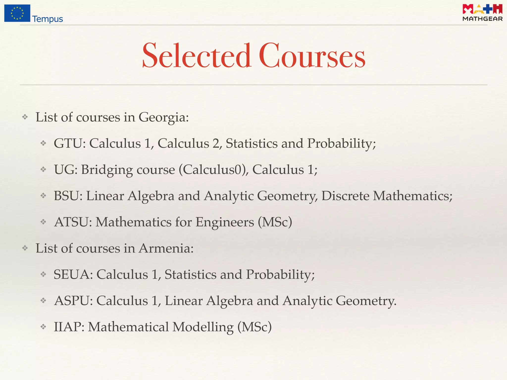 Selected Courses
❖ List of courses in Georgia:
❖ GTU: Calculus 1, Calculus 2, Statistics and Probability;
❖ UG: Bridging course (Calculus0), Calculus 1;
❖ BSU: Linear Algebra and Analytic Geometry, Discrete Mathematics;
❖ ATSU: Mathematics for Engineers (MSc)
❖ List of courses in Armenia:
❖ SEUA: Calculus 1, Statistics and Probability;
❖ ASPU: Calculus 1, Linear Algebra and Analytic Geometry.
❖ IIAP: Mathematical Modelling (MSc)
 