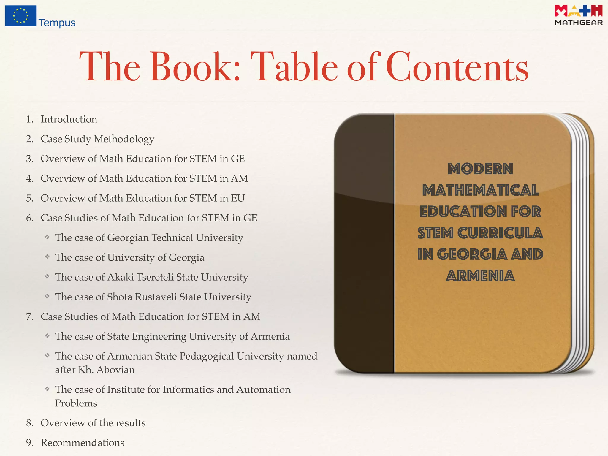 The Book: Table of Contents
1. Introduction
2. Case Study Methodology
3. Overview of Math Education for STEM in GE
4. Overview of Math Education for STEM in AM
5. Overview of Math Education for STEM in EU
6. Case Studies of Math Education for STEM in GE
❖ The case of Georgian Technical University
❖ The case of University of Georgia
❖ The case of Akaki Tsereteli State University
❖ The case of Shota Rustaveli State University
7. Case Studies of Math Education for STEM in AM
❖ The case of State Engineering University of Armenia
❖ The case of Armenian State Pedagogical University named
after Kh. Abovian
❖ The case of Institute for Informatics and Automation
Problems
8. Overview of the results
9. Recommendations
Modern
mathematical
Education for
STEM curricula 
in Georgia and
Armenia
 