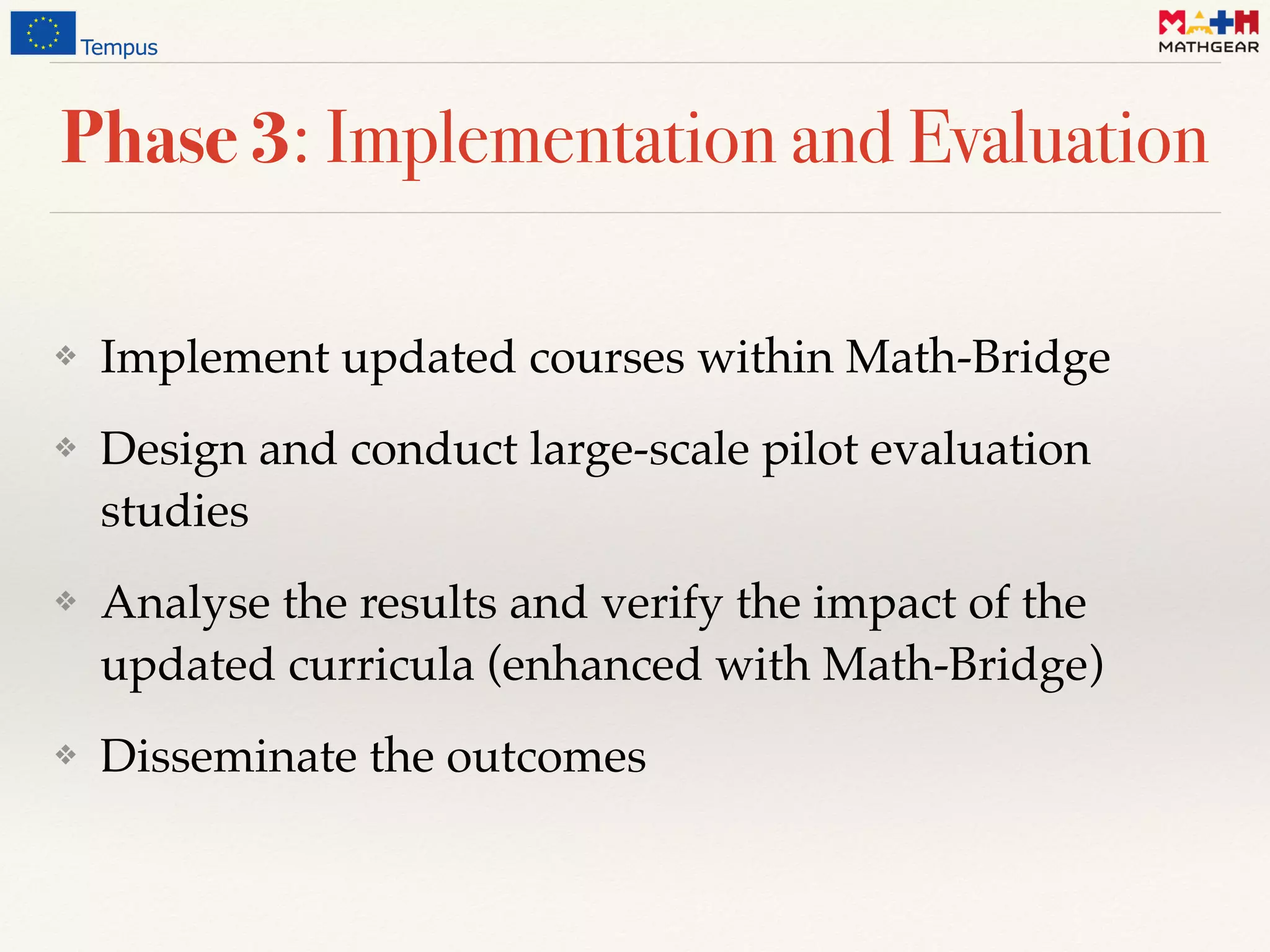 Phase 3: Implementation and Evaluation
❖ Implement updated courses within Math-Bridge
❖ Design and conduct large-scale pilot evaluation
studies
❖ Analyse the results and verify the impact of the
updated curricula (enhanced with Math-Bridge)
❖ Disseminate the outcomes
 