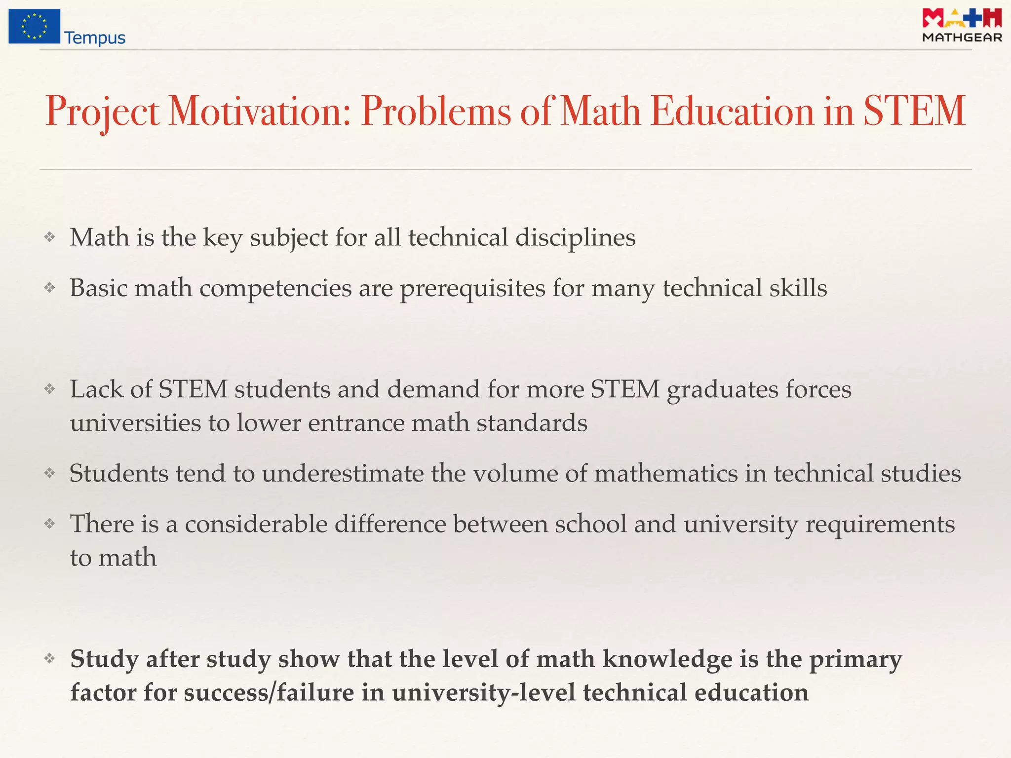 Project Motivation: Problems of Math Education in STEM
❖ Math is the key subject for all technical disciplines
❖ Basic math competencies are prerequisites for many technical skills
❖ Lack of STEM students and demand for more STEM graduates forces
universities to lower entrance math standards
❖ Students tend to underestimate the volume of mathematics in technical studies
❖ There is a considerable difference between school and university requirements
to math
❖ Study after study show that the level of math knowledge is the primary
factor for success/failure in university-level technical education
 