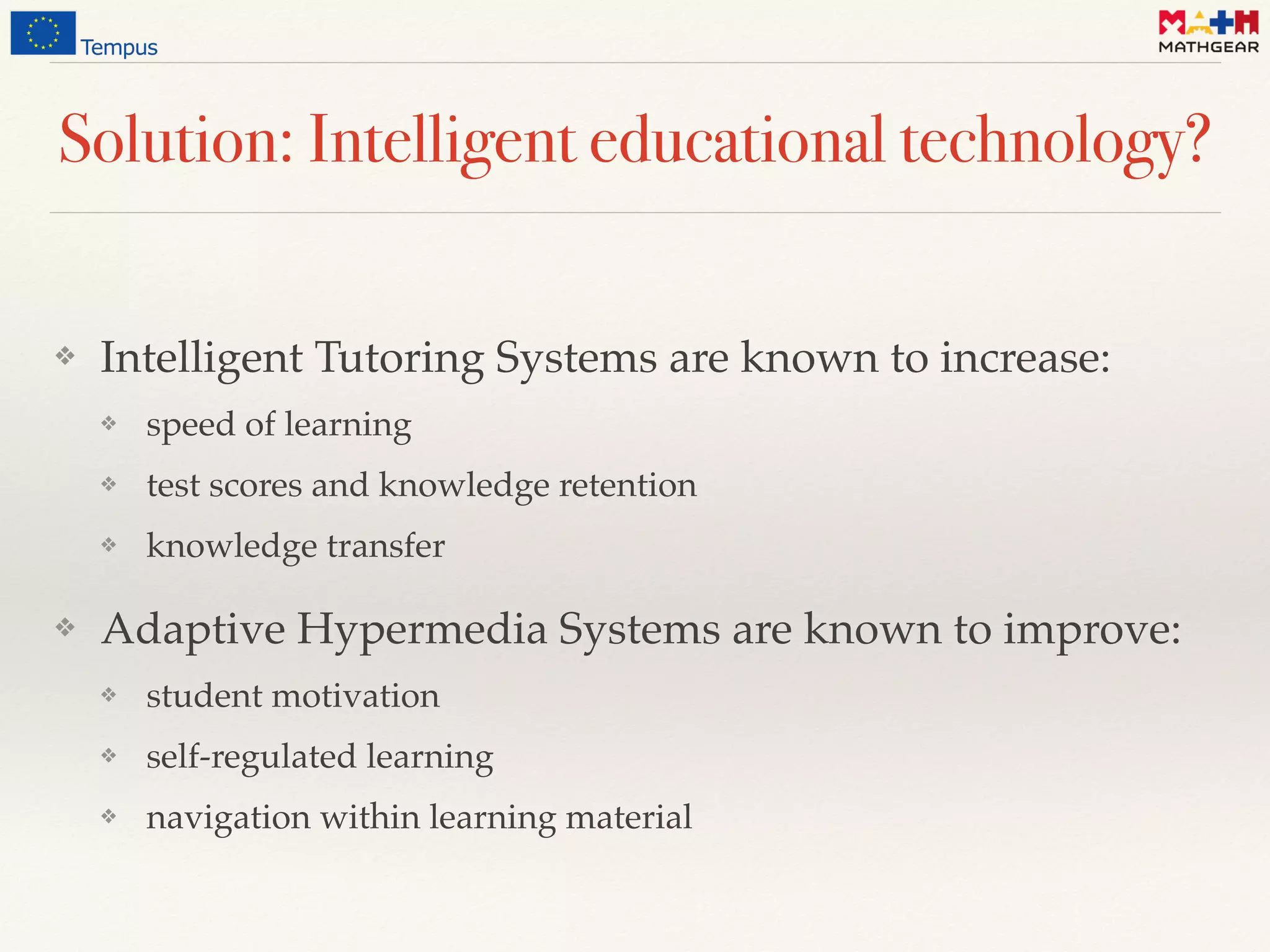 Solution: Intelligent educational technology?
❖ Intelligent Tutoring Systems are known to increase:
❖ speed of learning
❖ test scores and knowledge retention
❖ knowledge transfer
❖ Adaptive Hypermedia Systems are known to improve:
❖ student motivation
❖ self-regulated learning
❖ navigation within learning material
 