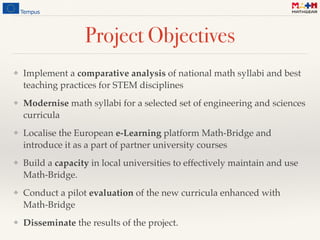 Project Objectives
❖ Implement a comparative analysis of national math syllabi and best
teaching practices for STEM disciplines
❖ Modernise math syllabi for a selected set of engineering and sciences
curricula
❖ Localise the European e-Learning platform Math-Bridge and
introduce it as a part of partner university courses
❖ Build a capacity in local universities to effectively maintain and use
Math-Bridge.
❖ Conduct a pilot evaluation of the new curricula enhanced with
Math-Bridge
❖ Disseminate the results of the project.
 