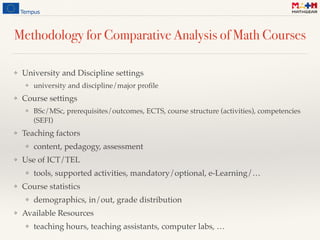 Methodology for Comparative Analysis of Math Courses
❖ University and Discipline settings
❖ university and discipline/major proﬁle
❖ Course settings
❖ BSc/MSc, prerequisites/outcomes, ECTS, course structure (activities), competencies
(SEFI)
❖ Teaching factors
❖ content, pedagogy, assessment
❖ Use of ICT/TEL
❖ tools, supported activities, mandatory/optional, e-Learning/…
❖ Course statistics
❖ demographics, in/out, grade distribution
❖ Available Resources
❖ teaching hours, teaching assistants, computer labs, …
 