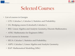 Selected Courses
❖ List of courses in Georgia:
❖ GTU: Calculus 1, Calculus 2, Statistics and Probability;
❖ UG: Bridging course (Calculus0), Calculus 1;
❖ BSU: Linear Algebra and Analytic Geometry, Discrete Mathematics;
❖ ATSU: Mathematics for Engineers (MSc)
❖ List of courses in Armenia:
❖ SEUA: Calculus 1, Statistics and Probability;
❖ ASPU: Calculus 1, Linear Algebra and Analytic Geometry.
❖ IIAP: Mathematical Modelling (MSc)
 