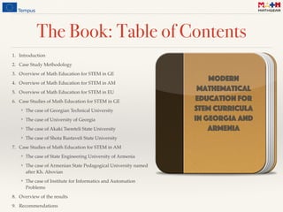 The Book: Table of Contents
1. Introduction
2. Case Study Methodology
3. Overview of Math Education for STEM in GE
4. Overview of Math Education for STEM in AM
5. Overview of Math Education for STEM in EU
6. Case Studies of Math Education for STEM in GE
❖ The case of Georgian Technical University
❖ The case of University of Georgia
❖ The case of Akaki Tsereteli State University
❖ The case of Shota Rustaveli State University
7. Case Studies of Math Education for STEM in AM
❖ The case of State Engineering University of Armenia
❖ The case of Armenian State Pedagogical University named
after Kh. Abovian
❖ The case of Institute for Informatics and Automation
Problems
8. Overview of the results
9. Recommendations
Modern
mathematical
Education for
STEM curricula 
in Georgia and
Armenia
 