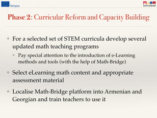 Phase 2: Curricular Reform and Capacity Building
❖ For a selected set of STEM curricula develop several
updated math teaching programs
❖ Pay special attention to the introduction of e-Learning
methods and tools (with the help of Math-Bridge)
❖ Select eLearning math content and appropriate
assessment material
❖ Localise Math-Bridge platform into Armenian and
Georgian and train teachers to use it
 