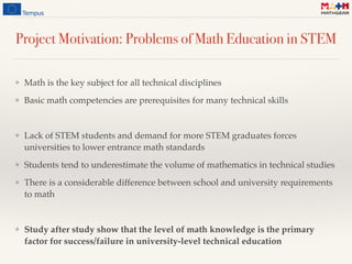 Project Motivation: Problems of Math Education in STEM
❖ Math is the key subject for all technical disciplines
❖ Basic math competencies are prerequisites for many technical skills
❖ Lack of STEM students and demand for more STEM graduates forces
universities to lower entrance math standards
❖ Students tend to underestimate the volume of mathematics in technical studies
❖ There is a considerable difference between school and university requirements
to math
❖ Study after study show that the level of math knowledge is the primary
factor for success/failure in university-level technical education
 