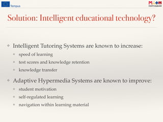 Solution: Intelligent educational technology?
❖ Intelligent Tutoring Systems are known to increase:
❖ speed of learning
❖ test scores and knowledge retention
❖ knowledge transfer
❖ Adaptive Hypermedia Systems are known to improve:
❖ student motivation
❖ self-regulated learning
❖ navigation within learning material
 