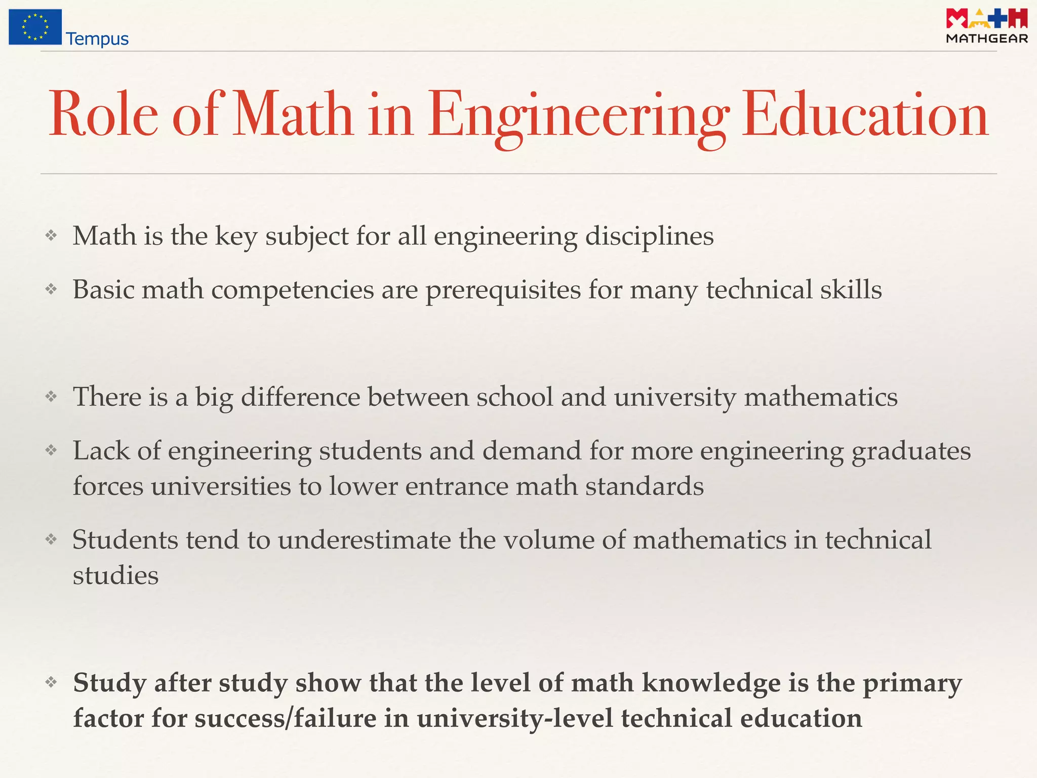 Role of Math in Engineering Education
❖ Math is the key subject for all engineering disciplines
❖ Basic math competencies are prerequisites for many technical skills
❖ There is a big difference between school and university mathematics
❖ Lack of engineering students and demand for more engineering graduates
forces universities to lower entrance math standards
❖ Students tend to underestimate the volume of mathematics in technical
studies
❖ Study after study show that the level of math knowledge is the primary
factor for success/failure in university-level technical education
 