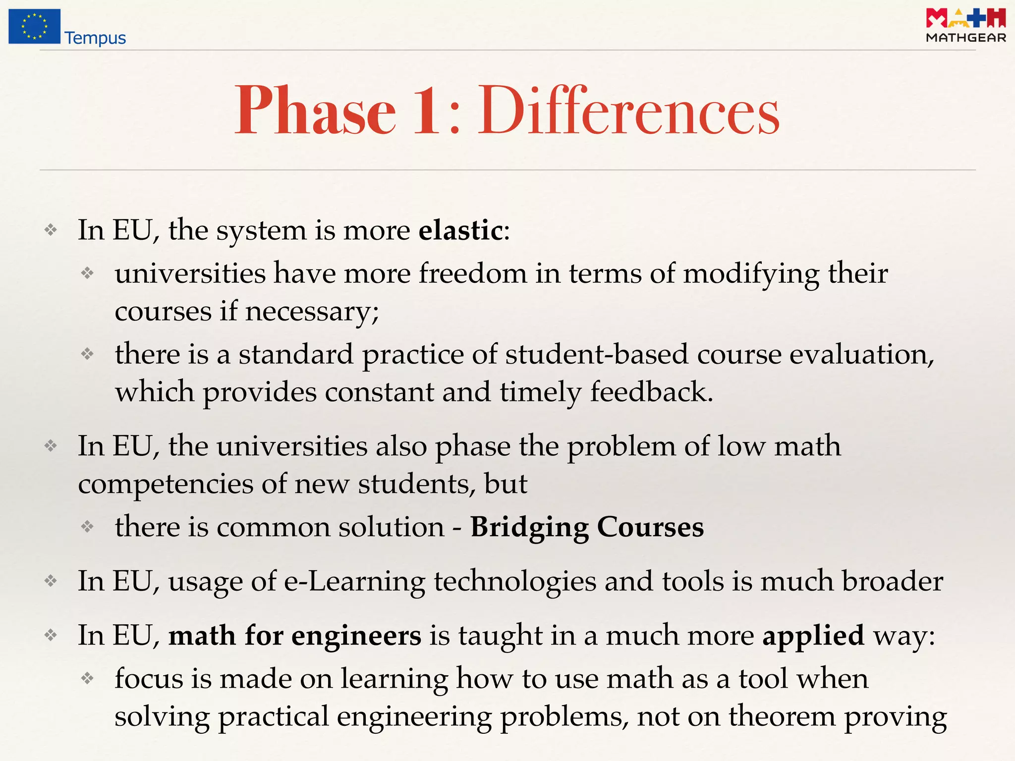 ❖ In EU, the system is more elastic:
❖ universities have more freedom in terms of modifying their
courses if necessary;
❖ there is a standard practice of student-based course evaluation,
which provides constant and timely feedback.
❖ In EU, the universities also phase the problem of low math
competencies of new students, but
❖ there is common solution - Bridging Courses
❖ In EU, usage of e-Learning technologies and tools is much broader
❖ In EU, math for engineers is taught in a much more applied way:
❖ focus is made on learning how to use math as a tool when
solving practical engineering problems, not on theorem proving
Phase 1: Differences
 