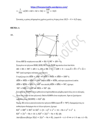 https://liveyourmaths.wordpress.com/
=
1
16κ
∙ κ(30 + 60 + 42 + 36) =
168
16
= 10,5
Συνεπώς, ο μέσος πληρωμένος χρόνος μετά τις 4 ώρες είναι 10,5 − 4 = 6,5 ώρες
ΘΕΜΑ Δ
Δ1.
Είναι ΑΒΓΔ τετράγωνο και ΑΚ = ΒΛ = ΜΓ = ΔΝ = x.
Συγκρίνω τα τρίγωνα ΝΑΚ, ΚΛΒ, ΜΓΛ και ΝΔΜ τα οποία είναι ίσα διότι
ΑΚ = ΒΛ = ΜΓ = ΔΝ = x, ΑΝ = ΒΚ = ΓΛ = ΔΜ = 4 − x και Α� = Β� = Γ� = Δ� =
90° (από κριτήριο ισότητας τριγώνων).
Γνωρίζουμε ότι ΑΚ�Β = 180° ⇔ ΑΚ�Ν + ΝΚ�Λ + ΛΚ�Β = 180° ή
ΑΚ�Ν + ΝΚ�Λ + ΚΝ�Α = 180° (αφού ΛΚ�Β = ΚΝ�Α, ισότητα τριγώνων) οπότε
ΑΚ�Ν + ΚΝ�Α + ΝΚ�Λ = 180° και επειδή ΑΚ�Ν + ΚΝ�Α = 90°, έχουμε:
90° + ΝΚ�Λ = 180° ⇔ ΝΚ�Λ = 90° (1)
Συνεπώς το ΚΛΜΝ είναι ορθογώνιο(σχέση (1)) και ρόμβος αφού όλες του οι πλευρές
είναι ίσες (από τα ίσα τρίγωνα). Οπότε ΚΛΜΝ είναι τετράγωνο. Άρα το ζητούμενο
εμβαδόν είναι (ΚΛΜΝ) = ΚΛ2
(2)
Όμως, ΚΛ είναι η υποτείνουσα στο τρίγωνο ΚΒΛ (αφού Β� = 90°). Εφαρμόζοντας το
πυθαγόρειο θεώρημα στο εν λόγω τρίγωνο, έχουμε:
ΚΛ2
= ΚΒ2
+ ΒΛ2
⇔ ΚΛ2
= (4 − x)2
+ x2
= 16 − 8x + x2
+ x2
ή
ΚΛ2
= 2x2
− 8x + 16 ή ΚΛ2
= 2(x2
− 4x + 8) (3)
Από (2) και (3) έχω: Ε(x) = 2(x2
− 4x + 8) , (αφού 4 − x > 0 ⇔ x < 4 και x > 0).
 