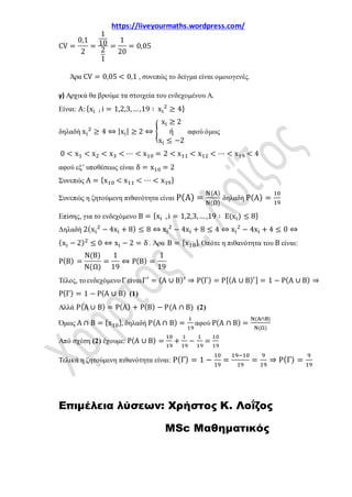 https://liveyourmaths.wordpress.com/
CV =
0,1
2
=
1
10
2
1
=
1
20
= 0,05
Άρα CV = 0,05 < 0,1 , συνεπώς το δείγμα είναι ομοιογενές.
γ) Αρχικά θα βρούμε τα στοιχεία του ενδεχομένου Α.
Είναι: Α:{xi , i = 1,2,3,…,19 ∶ xi
2
≥ 4}
δηλαδή xi
2
≥ 4 ⇔ |xi| ≥ 2 ⇔ �
xi ≥ 2
ή
xi ≤ −2
αφού όμως
0 < x1 < x2 < x3 < ⋯ < x10 = 2 < x11 < x12 < ⋯ < x19 < 4
αφού εξ’ υποθέσεως είναι δ = x10 = 2
Συνεπώς Α = {x10 < x11 < ⋯ < x19}
Συνεπώς η ζητούμενη πιθανότητα είναι Ρ(Α) =
Ν(Α)
Ν(Ω)
δηλαδή Ρ(Α) =
10
19
Επίσης, για το ενδεχόμενο Β = {xi ,i = 1,2,3,…,19 ∶ Ε(xi) ≤ 8}
Δηλαδή 2(xi
2
− 4xi + 8) ≤ 8 ⇔ xi
2
− 4xi + 8 ≤ 4 ⇔ xi
2
− 4xi + 4 ≤ 0 ⇔
(xi − 2)2
≤ 0 ⇔ xi − 2 = δ . Άρα Β = {x10}. Οπότε η πιθανότητα του Β είναι:
Ρ(Β) =
Ν(Β)
Ν(Ω)
=
1
19
⇔ Ρ(Β) =
1
19
Τέλος, τοενδεχόμενοΓ είναιΓ′
= (Α ∪ Β)′
⇒ Ρ(Γ) = Ρ[(Α ∪ Β)′] = 1 − Ρ(Α ∪ Β) ⇒
Ρ(Γ) = 1 − Ρ(Α ∪ Β) (1)
Αλλά Ρ(Α ∪ Β) = Ρ(Α) + Ρ(Β) − Ρ(Α ∩ Β) (2)
Όμως Α ∩ Β = {x10}, δηλαδή Ρ(Α ∩ Β) =
1
19
αφού Ρ(Α ∩ Β) =
Ν(Α∩Β)
Ν(Ω)
Από σχέση (2) έχουμε: Ρ(Α ∪ Β) =
10
19
+
1
19
−
1
19
=
10
19
Τελικά η ζητούμενη πιθανότητα είναι: Ρ(Γ) = 1 −
10
19
=
19−10
19
=
9
19
⇒ Ρ(Γ) =
9
19
Επιμέλεια λύσεων: Χρήστος Κ. Λοΐζος
MSc Μαθηματικός
 