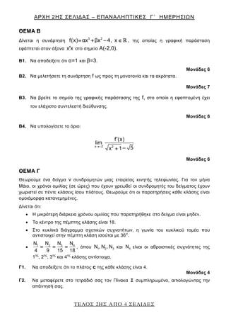 ΑΡΧΗ 2ΗΣ ΣΕΛΙΔΑΣ – ΕΠΑΝΑΛΗΠΤΙΚΕΣ Γ΄ ΗΜΕΡΗΣΙΩΝ
ΤΕΛΟΣ 2ΗΣ ΑΠΟ 4 ΣΕΛΙΔΕΣ
ΘΕΜΑ Β
Δίνεται η συνάρτηση
3 2
f(x) αx βx 4, x    , της οποίας η γραφική παράσταση
εφάπτεται στον άξονα x x στο σημείο Α(-2,0).
Β1. Να αποδείξετε ότι α=1 και β=3.
Μονάδες 6
Β2. Να μελετήσετε τη συνάρτηση f ως προς τη μονοτονία και τα ακρότατα.
Μονάδες 7
Β3. Να βρείτε το σημείο της γραφικής παράστασης της f, στο οποίο η εφαπτομένη έχει
τον ελάχιστο συντελεστή διεύθυνσης.
Μονάδες 6
Β4. Να υπολογίσετε το όριο:
x 2 2
f (x)
lim
5x 1


Μονάδες 6
ΘΕΜΑ Γ
Θεωρούμε ένα δείγμα ν συνδρομητών μιας εταιρείας κινητής τηλεφωνίας. Για τον μήνα
Μάιο, οι χρόνοι ομιλίας (σε ώρες) που έχουν χρεωθεί οι συνδρομητές του δείγματος έχουν
χωριστεί σε πέντε κλάσεις ίσου πλάτους. Θεωρούμε ότι οι παρατηρήσεις κάθε κλάσης είναι
ομοιόμορφα κατανεμημένες.
Δίνεται ότι:
 Η μικρότερη διάρκεια χρόνου ομιλίας που παρατηρήθηκε στο δείγμα είναι μηδέν.
 Το κέντρο της πέμπτης κλάσης είναι 18.
 Στο κυκλικό διάγραμμα σχετικών συχνοτήτων, η γωνία του κυκλικού τομέα που
αντιστοιχεί στην πέμπτη κλάση ισούται με 36ο
.
 31 2 4ΝΝ Ν Ν
4 9 15 18
   , όπου 1 2 3Ν , Ν , Ν και 4Ν είναι οι αθροιστικές συχνότητες της
1ης
, 2ης
, 3ης
και 4ης
κλάσης αντίστοιχα.
Γ1. Να αποδείξετε ότι το πλάτος c της κάθε κλάσης είναι 4.
Μονάδες 4
Γ2. Να μεταφέρετε στο τετράδιό σας τον Πίνακα Ι συμπληρωμένο, αιτιολογώντας την
απάντησή σας.
 
