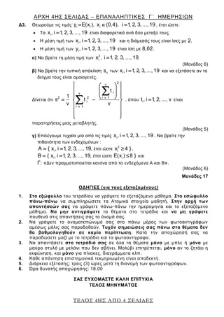 ΑΡΧΗ 4ΗΣ ΣΕΛΙΔΑΣ – ΕΠΑΝΑΛΗΠΤΙΚΕΣ Γ΄ ΗΜΕΡΗΣΙΩΝ
ΤΕΛΟΣ 4ΗΣ ΑΠΟ 4 ΣΕΛΙΔΕΣ
Δ3. Θεωρούμε τις τιμές i i iy E(x ), x (0,4), i 1, 2, 3, ..., 19   , έτσι ώστε:
 Τα ix , i 1, 2, 3, ..., 19 είναι διαφορετικά ανά δύο μεταξύ τους.
 Η μέση τιμή των ix , i 1, 2, 3, ..., 19 και η διάμεσός τους είναι ίσες με 2.
 Η μέση τιμή των iy , i 1, 2, 3, ..., 19 είναι ίση με 8,02.
α) Να βρείτε τη μέση τιμή των
2
ix , i 1, 2, 3, ..., 19 .
(Μονάδες 6)
β) Να βρείτε την τυπική απόκλιση xs των ix , i 1, 2, 3, ..., 19 και να εξετάσετε αν το
δείγμα τους είναι ομοιογενές.
Δίνεται ότι
2ν
iν
i 12 2
i
i 1
t
1
s t
ν ν


  
  
      
 
 
  

 , όπου it , i 1, 2, ..., ν είναι
παρατηρήσεις μιας μεταβλητής.
(Μονάδες 5)
γ) Επιλέγουμε τυχαία μία από τις τιμές ix , i 1, 2, 3, ..., 19 . Να βρείτε την
πιθανότητα των ενδεχομένων :
2
i iέτσι ώστεA { x , i 1, 2, 3, ..., 419, x }   ,
i iέτσι ώστεB { x , i 1, 2, 3, ..., 19, E(x 8 })   και
Γ: «Δεν πραγματοποιείται κανένα από τα ενδεχόμενα Α και Β».
(Μονάδες 6)
Μονάδες 17
ΟΔΗΓΙΕΣ (για τους εξεταζομένους)
1. Στο εξώφυλλο του τετραδίου να γράψετε το εξεταζόμενο μάθημα. Στο εσώφυλλο
πάνω-πάνω να συμπληρώσετε τα Ατομικά στοιχεία μαθητή. Στην αρχή των
απαντήσεών σας να γράψετε πάνω-πάνω την ημερομηνία και το εξεταζόμενο
μάθημα. Να μην αντιγράψετε τα θέματα στο τετράδιο και να μη γράψετε
πουθενά στις απαντήσεις σας το όνομά σας.
2. Να γράψετε το ονοματεπώνυμό σας στο πάνω μέρος των φωτοαντιγράφων
αμέσως μόλις σας παραδοθούν. Τυχόν σημειώσεις σας πάνω στα θέματα δεν
θα βαθμολογηθούν σε καμία περίπτωση. Κατά την αποχώρησή σας να
παραδώσετε μαζί με το τετράδιο και τα φωτοαντίγραφα.
3. Να απαντήσετε στο τετράδιό σας σε όλα τα θέματα μόνο με μπλε ή μόνο με
μαύρο στυλό με μελάνι που δεν σβήνει. Μολύβι επιτρέπεται, μόνο αν το ζητάει η
εκφώνηση, και μόνο για πίνακες, διαγράμματα κλπ.
4. Κάθε απάντηση επιστημονικά τεκμηριωμένη είναι αποδεκτή.
5. Διάρκεια εξέτασης: τρεις (3) ώρες μετά τη διανομή των φωτοαντιγράφων.
6. Ώρα δυνατής αποχώρησης: 18.00
ΣΑΣ ΕΥΧΟΜΑΣΤΕ KΑΛΗ ΕΠΙΤΥΧΙΑ
ΤΕΛΟΣ ΜΗΝΥΜΑΤΟΣ
 