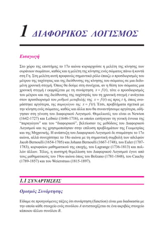 1 ΔΙΑΦΟΡΙΚΟΣ ΛΟΓΙΣΜΟΣ
Εισαγωγή
Στο χώρο της επιστήμης το 17ο αιώνα κυριαρχούσε η μελέτη της κίνησης των
ουράνιων σωμάτων, καθώς και η μελέτη της κίνησης ενός σώματος πάνω ή κοντά
στη Γη. Στη μελέτη αυτή προφανώς σημαντικό ρόλο έπαιζε ο προσδιορισμός του
μέτρου της ταχύτητας και της διεύθυνσης της κίνησης του σώματος σε μια δεδο-
μένη χρονική στιγμή. Όπως θα δούμε στη συνέχεια, αν η θέση του σώματος μια
χρονική στιγμή t εκφράζεται με τη συνάρτηση x f t= ( ), τότε ο προσδιορισμός
του μέτρου και της διεύθυνσης της ταχύτητάς του τη χρονική στιγμή t ανάγεται
στον προσδιορισμό του ρυθμού μεταβολής της x f t= ( ) ως προς t ή, όπως ονο-
μάστηκε αργότερα, της παραγώγου της x f t= ( ). Έτσι, προβλήματα σχετικά με
την κίνηση ενός σώματος, καθώς και άλλα που θα συναντήσουμε αργότερα, οδή-
γησαν στη γένεση του Διαφορικού Λογισμού. Θεμελιωτές του είναι οι Newton
(1642-1727) και Leibniz (1646-1716), οι οποίοι εισήγαγαν τη γενική έννοια της
“παραγώγου” και του “διαφορικού”, βελτίωσαν τις μεθόδους του Διαφορικού
Λογισμού και τις χρησιμοποίησαν στην επίλυση προβλημάτων της Γεωμετρίας
και της Μηχανικής. Η ανάπτυξη του Διαφορικού Λογισμού δε σταμάτησε το 17ο
αιώνα, αλλά συνεχίστηκε το 18ο αιώνα με τη σημαντική συμβολή των αδελφών
Jacob Bernoulli (1654-1705) και Johann Bernoulli (1667-1748), του Euler (1707-
1783), κορυφαίου μαθηματικού της εποχής, του Lagrange (1736-1813) και πολ-
λών άλλων. Τέλος, η αυστηρή θεμελίωση του Διαφορικού Λογισμού έγινε από
τους μαθηματικούς του 19ου αιώνα όπως του Bolzano (1781-1848), του Cauchy
(1789-1857) και του Weierstrass (1815-1897).
1.1 ΣΥΝΑΡΤΗΣΕΙΣ
Ορισμός Συνάρτησης
Είδαμε σε προηγούμενες τάξεις ότι συνάρτηση (function) είναι μια διαδικασία με
την οποία κάθε στοιχείο ενός συνόλου Α αντιστοιχίζεται σε ένα ακριβώς στοιχείο
κάποιου άλλου συνόλου Β.
22-0088-02.indd 9 6/9/2013 11:10:05 πμ
 