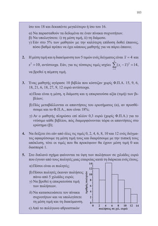 103
ίσο του 18 και δεκαπέντε μεγαλύτερο ή ίσο του 16.
	 α) Να παρασταθούν τα δεδομένα σε έναν πίνακα συχνοτήτων.
	 β) Να υπολογίσετε: i) τη μέση τιμή, ii) τη διάμεσο.
	 γ) Εάν στο 5% των μαθητών με την καλύτερη επίδοση δοθεί έπαινος,
πόσο βαθμό πρέπει να έχει κάποιος μαθητής για να πάρει έπαινο;
2.	 Η μέση τιμή και η διακύμανση των 5 τιμών ενός δείγματος είναι x = 4 και
s2
10= , αντίστοιχα. Εάν, για τις τέσσερις τιμές ισχύει ( )x xi
i
− =
=
∑1
4
2
14,
να βρεθεί η πέμπτη τιμή.
3.	 Ένας μαθητής αγόρασε 10 βιβλία που κόστιζαν χωρίς Φ.Π.Α. 15, 9, 6,
18, 21, 6, 18, 27, 9, 12 ευρώ αντίστοιχα.
α)	Ποια είναι η μέση, η διάμεση και η επικρατούσα αξία (τιμή) των βι-
βλίων;
β)	Πώς μεταβάλλονται οι απαντήσεις του ερωτήματος (α), αν προσθέ-
σουμε και το Φ.Π.Α., που είναι 18%;
γ)	Αν ο μαθητής πληρώσει επί πλέον 0,3 ευρώ (χωρίς Φ.Π.Α.) για το
ντύσιμο κάθε βιβλίου, πώς διαμορφώνονται τώρα οι απαντήσεις στο
ερώτημα (β);
4.	 Να δείξετε ότι εάν από όλες τις τιμές 0, 2, 4, 6, 8, 10 και 12 ενός δείγμα-
τος αφαιρέσουμε τη μέση τιμή τους και διαιρέσουμε με την τυπική τους
απόκλιση, τότε οι τιμές που θα προκύψουν θα έχουν μέση τιμή 0 και
διασπορά 1.
5.	 Στο διπλανό σχήμα φαίνονται τα ύψη των πωλήσεων σε χιλιάδες ευρώ
που έγιναν από τους πωλητές μιας εταιρείας κατά τη διάρκεια ενός έτους.
α)	Πόσοι είναι οι πωλητές;
β)	Πόσοι πωλητές έκαναν πωλήσεις
πάνω από 5 χιλιάδες ευρώ;
γ)	Να βρεθεί η επικρατούσα τιμή
των πωλήσεων.
δ)	Να κατασκευάσετε τον πίνακα
συχνοτήτων και να υπολογίσετε
τη μέση τιμή και τη διακύμανση.
	 ε) Από το πολύγωνο αθροιστικών
22-0088-02.indd 103 6/9/2013 11:12:54 πμ
 